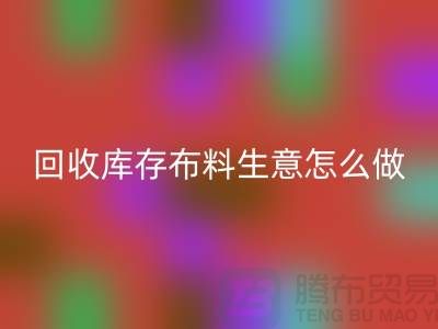 回收庫存布料生意怎么做好做的長久?上海騰布貿易有限公司